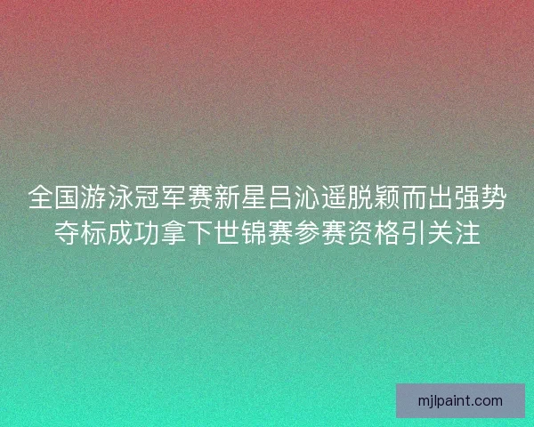 全国游泳冠军赛新星吕沁遥脱颖而出强势夺标成功拿下世锦赛参赛资格引关注