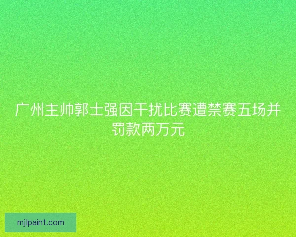 广州主帅郭士强因干扰比赛遭禁赛五场并罚款两万元